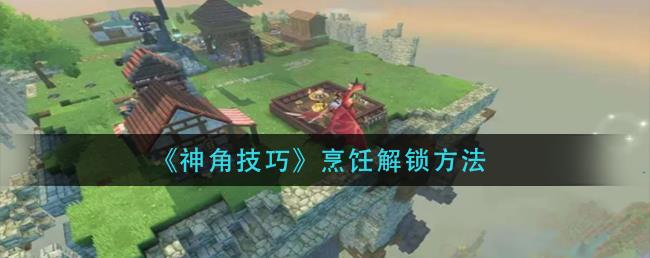 神角技巧烹饪系统怎么解锁？烹饪解锁方法分享